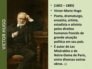 • (1802 – 1885)
• Victor-Marie Hugo
• Poeta, dramaturgo,
ensaísta, artista,
estadista e ativista
pelos direitos
humanos francês de
grande atuação
política em seu país.
• É autor de Les
Misérables e de
Notre-Dame de Paris,
entre diversas outras
obras. (2)
3
VICTORHUGOVICTORHUGO
 