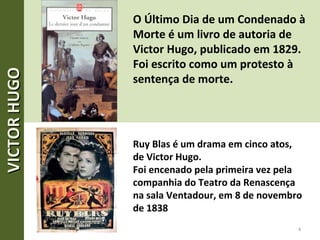 O Último Dia de um Condenado à
Morte é um livro de autoria de
Victor Hugo, publicado em 1829.
Foi escrito como um protesto à
sentença de morte.
Ruy Blas é um drama em cinco atos,
de Victor Hugo.
Foi encenado pela primeira vez pela
companhia do Teatro da Renascença
na sala Ventadour, em 8 de novembro
de 1838
4
VICTORHUGOVICTORHUGO
 