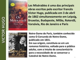 Les Misérables é uma das principais
obras escritas pelo escritor francês
Victor Hugo, publicada em 3 de abril
de 1862 simultaneamente em Leipzig,
Bruxelas, Budapeste, Milão, Roterdã,
Varsóvia, Rio de Janeiro e Paris
Notre-Dame de Paris, também conhecido
como O Corcunda de Notre-Dame,
publicado em 1831.
Em sua origem, constituía-se em um
romance histórico, voltado para o público
adulto, com o intuito de conscientizá-lo
para a necessidade de se conservar a
Catedral de Notre-Dame. 5
VICTORHUGOVICTORHUGO
 