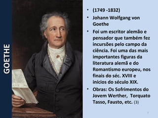7
• (1749 -1832)
• Johann Wolfgang von
Goethe
• Foi um escritor alemão e
pensador que também fez
incursões pelo campo da
ciência. Foi uma das mais
importantes figuras da
literatura alemã e do
Romantismo europeu, nos
finais do séc. XVIII e
inícios do século XIX.
• Obras: Os Sofrimentos do
Jovem Werther, Torquato
Tasso, Fausto, etc. (3)
GOETHEGOETHE
 