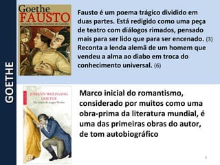Fausto é um poema trágico dividido em
duas partes. Está redigido como uma peça
de teatro com diálogos rimados, pensado
mais para ser lido que para ser encenado. (3)
Reconta a lenda alemã de um homem que
vendeu a alma ao diabo em troca do
conhecimento universal. (6)
Marco inicial do romantismo,
considerado por muitos como uma
obra-prima da literatura mundial, é
uma das primeiras obras do autor,
de tom autobiográfico
8
GOETHEGOETHE
 