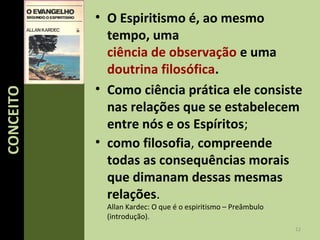 • O Espiritismo é, ao mesmo
tempo, uma
ciência de observação e uma
doutrina filosófica.
• Como ciência prática ele consiste
nas relações que se estabelecem
entre nós e os Espíritos;
• como filosofia, compreende
todas as consequências morais
que dimanam dessas mesmas
relações.
Allan Kardec: O que é o espiritismo – Preâmbulo
(introdução).
12
CONCEITOCONCEITO
 