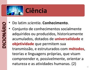 DICIONÁRIODICIONÁRIO
• Do latim scientia. Conhecimento.
• Conjunto de conhecimentos socialmente
adquiridos ou produzidos, historicamente
acumulados, dotados de universalidade e
objetividade que permitem sua
transmissão, e estruturados com métodos,
teorias e linguagens próprias, que visam
compreender e, possivelmente, orientar a
natureza e as atividades humanas. (2)
14
Ciência
 