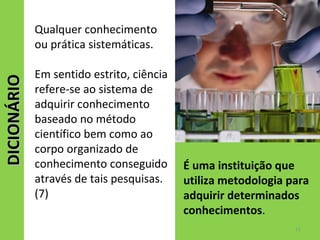 DICIONÁRIODICIONÁRIO
É uma instituição que
utiliza metodologia para
adquirir determinados
conhecimentos.
Qualquer conhecimento
ou prática sistemáticas.
Em sentido estrito, ciência
refere-se ao sistema de
adquirir conhecimento
baseado no método
científico bem como ao
corpo organizado de
conhecimento conseguido
através de tais pesquisas.
(7)
15
 