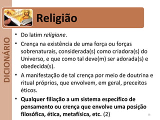 DICIONÁRIO
• Do latim religione.
• Crença na existência de uma força ou forças
sobrenaturais, considerada(s) como criadora(s) do
Universo, e que como tal deve(m) ser adorada(s) e
obedecida(s).
• A manifestação de tal crença por meio de doutrina e
ritual próprios, que envolvem, em geral, preceitos
éticos.
• Qualquer filiação a um sistema específico de
pensamento ou crença que envolve uma posição
filosófica, ética, metafísica, etc. (2) 16
Religião
 