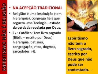 ESPIRITISMONÃOÉRELIGIÃOESPIRITISMONÃOÉRELIGIÃO
• NA ACEPÇÃO TRADICIONAL
• Religião: é uma instituição (tem
hierarquia), congrega fiéis que
seguem uma Teologia - estudo
da verdade revelada por Deus.
• Ex.: Católico: Tem livro sagrado
(Bíblia – escrito por Deus)
hierarquia, batismo,
congregação, ritos, dogmas,
sarcedotes. (4).
Espiritismo
não tem o
livro sagrado,
escrito por
Deus que não
pode ser
contestado. 17
 