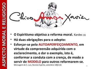 • O Espiritismo objetiva a reforma moral. Kardec (6)
• Há duas obrigações para o adepto:
• Esforçar-se pelo AUTOAPERFEIÇOAMENTO, em
virtude da compreensão adquirida com o
esclarecimento, e dar o exemplo, isto é,
conformar a conduta com a crença, de modo a
servir de MODELO para outros reformarem-se.
Mensagem de S. Luiz, Revista Espírita, setembro 1866 (6) 19
ASPECTOMORALERELIGIOSOASPECTOMORALERELIGIOSO
 