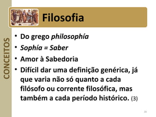 CONCEITOS
• Do grego philosophía
• Sophía = Saber
• Amor à Sabedoria
• Difícil dar uma definição genérica, já
que varia não só quanto a cada
filósofo ou corrente filosófica, mas
também a cada período histórico. (3)
20
Filosofia
 