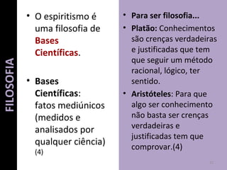 • O espiritismo é
uma filosofia de
Bases
Científicas.
• Bases
Científicas:
fatos mediúnicos
(medidos e
analisados por
qualquer ciência)
(4)
• Para ser filosofia...
• Platão: Conhecimentos
são crenças verdadeiras
e justificadas que tem
que seguir um método
racional, lógico, ter
sentido.
• Aristóteles: Para que
algo ser conhecimento
não basta ser crenças
verdadeiras e
justificadas tem que
comprovar.(4)
22
FILOSOFIA
 