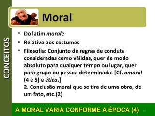 CONCEITOSCONCEITOS
• Do latim morale
• Relativo aos costumes
• Filosofia: Conjunto de regras de conduta
consideradas como válidas, quer de modo
absoluto para qualquer tempo ou lugar, quer
para grupo ou pessoa determinada. [Cf. amoral
(4 e 5) e ética.]
2. Conclusão moral que se tira de uma obra, de
um fato, etc.(2)
24
Moral
A MORAL VARIA CONFORME A ÉPOCA (4)A MORAL VARIA CONFORME A ÉPOCA (4)
 