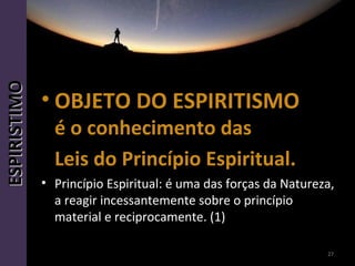 • OBJETO DO ESPIRITISMOOBJETO DO ESPIRITISMO
é o conhecimento dasé o conhecimento das
Leis do Princípio Espiritual.Leis do Princípio Espiritual.
• Princípio Espiritual: é uma das forças da Natureza,
a reagir incessantemente sobre o princípio
material e reciprocamente. (1)
27
ESPIRISTIMOESPIRISTIMO
 