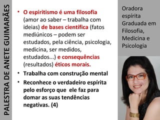 • O espiritismo é uma filosofia
(amor ao saber – trabalha com
ideias) de bases científica (fatos
mediúnicos – podem ser
estudados, pela ciência, psicologia,
medicina, ser medidos,
estudados...) e consequências
(resultados) éticos morais.
• Trabalha com construção mental
• Reconhece o verdadeiro espírita
pelo esforço que ele faz para
domar as suas tendências
negativas. (4)
Oradora
espírita
Graduada em
Filosofia,
Medicina e
Psicologia
34
PALESTRADEANETEGUIMARÃESPALESTRADEANETEGUIMARÃES
 