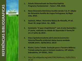 37
REFERÊNCIASBIBLIOGRAFICASREFERÊNCIASBIBLIOGRAFICAS 1. Estudo Sistematizado da Doutrina Espírita
Programa Fundamental – Tomo I, FEB, 2010.
2. Novo Dicionário Eletrônico Aurélio versão 7.0, 5ª. Edição
do Dicionário Aurélio da Língua Portuguesa, by Regis
Ltda, 2010.
3. Japiassú, Hilton. Dicionário Básico de Filosofia, 4ª ed.
Atual. RJ: Jorge Zahar. Ed., 2006.
4. Seminário "O que é Espiritismo?" com Anete Guimarães -
1ª parte, realizado na cidade de Aparecida D´Oeste/SP
em 17 julho de 2010 .
5. http://guiadoestudante.abril.com.br/aventuras-
historia/filosofia-ocidental-ideias-busca-verdade-
434208.shtml, 18/04/2013, 18:22
6. Rizzini, Carlos Toledo. Evolução para o Terceiro Milênio:
Tratado psíquico para o homem moderno, 19ª edição,
Sobradinho, DF EDISEL, 2012.
7. http://pt.wikipedia.org/wiki/Ci%C3%AAncia, 23/01/2013,
15:10
 