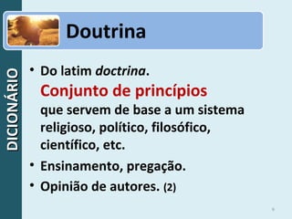 DICIONÁRIODICIONÁRIO
6
• Do latim doctrina.
Conjunto de princípios
que servem de base a um sistema
religioso, político, filosófico,
científico, etc.
• Ensinamento, pregação.
• Opinião de autores. (2)
Doutrina
 