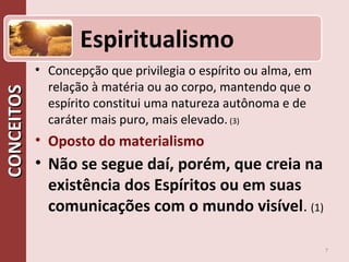 CONCEITOSCONCEITOS
• Concepção que privilegia o espírito ou alma, em
relação à matéria ou ao corpo, mantendo que o
espírito constitui uma natureza autônoma e de
caráter mais puro, mais elevado. (3)
• Oposto do materialismo
• Não se segue daí, porém, que creia na
existência dos Espíritos ou em suas
comunicações com o mundo visível. (1)
7
Espiritualismo
 