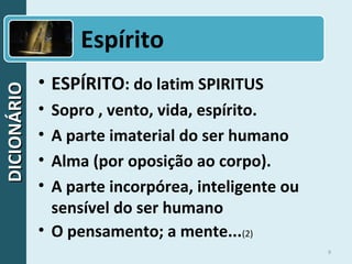 DICIONÁRIODICIONÁRIO
9
• ESPÍRITO: do latim SPIRITUS
• Sopro , vento, vida, espírito.
• A parte imaterial do ser humano
• Alma (por oposição ao corpo).
• A parte incorpórea, inteligente ou
sensível do ser humano
• O pensamento; a mente...(2)
Espírito
 