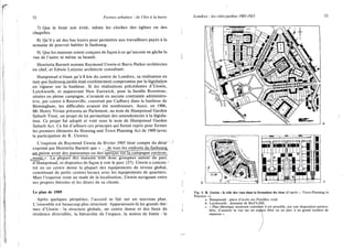 52 Formes urbaines : de l'îlot à la barre
7) Que le bruit soit évité, même les cloches des églises ou des
chapelles.
8) Qu'il y ait des bas loyers pour permettre aux travailleurs payés à la
semaine de pouvoir habiter le faubourg.
9) Que les maisons soient conçues de façon à ce qu'aucune ne gâche la
vue de l'autre ni même sa beauté.
Henrietta Barnett nomme Raymond Unwin et Barry Parker architectes
en chef, et Edwin Lutyens architecte consultant.
Hampstead n'étant qu'à 8 km du centre de Londres, sa réalisation en
tant que faubourg-jardin était extrêmement compromise par la législation
en vigueur sur la banlieue. Si les réalisations précédentes d'Unwin,
Letchworth, et auparavant New Earswick, pour la famille Rowntree,
situées en pleine campagne, n'avaient eu aucune contrainte administra-
tive, par contre à Bournville, construit par Cadbury dans la banlieue de
Birmingham, les difficultés avaient été nombreuses. Aussi, en 1906,
Mr Henry Vivian présenta au Parlement, au nom de Hampstead Garden
Suburb Trust, un projet de loi permettant des amendements à la législa-
tion. Ce projet fut adopté et voté sous le nom de Hampstead Garden
Suburb Act. Ce fut d'ailleurs ces principes qui furent repris pour former
les premiers éléments du Housing and Town Planning Act de 1909 (avec
la participation de R. Unwin).
L'esquisse de Raymond Unwin de février 1905 tient compte du désir
exprimé par Henrietta Barnett que « ... de tous lesemjJroksjJuj^
xm_puisse avoir des panoramas ou des~~aperçus sur_la_campagne environ-
^nan^>>T~Lîr^pupân des mai!Tons~sont"~donc groupées autour du parc
d'Hampstead, et disposées de façon à voir le parc (37). Unwin a concen- •
tré en un centre dense la plupart des équipements de niveau global,
constituant de petits centres locaux avec les équipements de quartiers.
Mais l'esquisse reste au stade de la localisation, Unwin naviguant entre
ses propres théories et les désirs de sa cliente.
Le plan de 1909
Après quelques péripéties, l'accord se fait sur un nouveau plan.
L'ensemble est beaucoup plus structuré. Apparaissent-là les grands thè-
mes d'Unwin : la structure globale, un centre dense et des lieux de
résidence diversifiés, la hiérarchie de l'espace, la notion de limite : le
Londres : les cités-jardins 1905-1925 53
b
Fig. 9. R. Unwin : le rôle des vues dans la formation du close (d'après « Town-Planning in
Practice »).
a. Hampstead : place d'accès sur Finchley road.
b. Letchworth : domaine de Bird'sHill.
c. « Plan théorique montrant commeint il est possible, par une disposition particu-
lière, d'assurer la vue sur un espace libre ou un parc à un grand nombre de
 