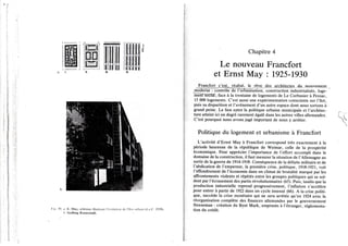 30. a. E. May, schémas illustrant révolution de l'îlol urhiiin Id.n.F. 1930)
/). Siedlung Romerstadt.
Chapitre 4
Le nouveau Francfort
et Ernst May : 1925-1930
Francfort ejest, réalisé^le rêve ^s_jLrçjùte^tejs._jdU-.mQuveme.nt
moderne : contrôle de Vurbanisation, construction industrialisée, loge-
meTnTsôcîal ; face à la trentaine de logements de Le Corbusier à Pessac,
15 000 logements. C'est aussi une expérimentation consciente sur l'îlot,
puis sa disparition et l'avènement d'un autre espace dont nous sortons à
grand peine. Le lien entre la politique urbaine municipale et l'architec-
ture atteint ici un degré rarement égalé dans les autres villes allemandes.
C'est pourquoi nous avons jugé important de nous y arrêter.
Politique du logement et urbanisme à Francfort
L'activité d'Ernst May à Francfort correspond très exactement à la
période heureuse de la république de Weimar, celle de la prospérité
économique. Pour apprécier l'importance de l'effort accompli dans le
domaine de la construction, il faut mesurer la situation de l'Allemagne au
sortir de la guerre de 1914-1918. Conséquence de la défaite militaire et de
l'abdication de l'empereur, la première crise, politique, 1918-1921, voit
l'effondrement de l'économie dans un climat de brutalité marqué par les
affrontements violents et répétés entre les groupes politiques qui se sol-
dent par l'écrasement des partis révolutionnaires (65). Puis, tandis que la
production industrielle reprend progressivement, l'inflation s'accélère
pour entrer à partir de 1922 dans un cycle insensé (66). A la crise politi-
que, succède la crise monétaire qui ne sera arrêtée qu'en 1924 avec la
réorganisation complète des finances allemandes par le gouvernement
Streseman : création du Rent Mark, emprunts à l'étranger, réglementa-
tion du crédit.
 