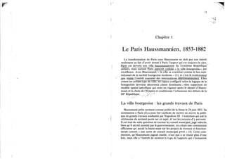 13
Chapitre 1
Le Paris Haussmannien, 1853-1882
La transformation de Paris sous Haussmann ne doit pas son intérêt
seulement au fait d'avoir donné à Paris l'aspect qui est toujours le sien,
g a r i ^ e s t j j e ^ e j m u n ^ (la Troisième République
aidant), mais surtout Paris apparaît «mirne_^Ja^uLeJiaur^eoise->> par
excellence. Avec Haussmann, « la ville se constitue comme le lieu insti-
tutionnel de la société bourgeoise moderne, » (1), et c'est là évidemment
jjue réside l'intérêt essentiel des interventions haussmanniennes. Elles
créent un certàlrTType de ville, un Espace configuré selon la logique de la
bourgeoisie devenue désormais classe dominante ; elles supposent un
modèle spatial spécifique qui reste en vigueur après le départ d'Hauss-
mann et la chute de l'Empire et conditionne l'urbanisme des débuts de la
IIP République. > V
La ville bourgeoise : les grands travaux de Paris
Haussmann prête serment comme préfet de la Seine le 29 juin 1853. Sa
nomination à Paris (2) a pour but explicite de mettre en œuvre la politi-
que de grands travaux souhaitée par Napoléon I I I : l'entretien qui suit la
cérémonie du serment porte sur ce sujet, et sur les moyens d'y parvenir.
Il est tout de suite question de tourner le conseil municipal, jugé indocile
bien qu'il ait été nommé par le gouvernement, en créant une commission
officieuse qui aurait la haute main sur les projets de travaux et fonction-
nerait comme « une sorte de conseil municipal privé » (3). Cette com-
mission, qu'Haussmann jugeait inutile, n'eut pas à se réunir plus d'une
fois, mais elle a l'intérêt de montrer le type de rapports qui s'instaurent
 