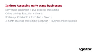 Ignitor: Assessing early stage businesses
Early stage accelerator + Due diligence programme
Online training: Execution + Smarts
Bootcamp: Coachable + Execution + Smarts
3-month coaching programme: Execution + Business model valiation
 