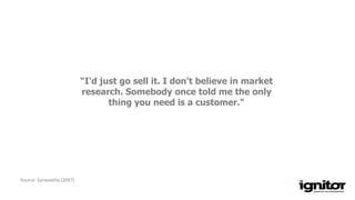 “I'd just go sell it. I don't believe in market
research. Somebody once told me the only
thing you need is a customer."
Source: Sarasvathy (2007)
 