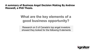 What are the key elements of a
good business opportunity?
Research on 5 of Canada's top angel investors
showed they looked for the following 8 elements
A summary of Business Angel Decision Making By Andrew
Maxwell, a PhD Thesis.
 