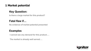 Is there a large market for this product?
Key Question:
No evidence of market potential presented
Fatal flaw if…
Examples
I cannot see any demand for this product….
The market is already well served….
1 Market potential
 