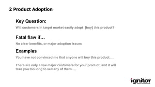 Will customers in target market easily adopt [buy] this product?
Key Question:
No clear benefits, or major adoption issues
Fatal flaw if…
Examples
You have not convinced me that anyone will buy this product….
There are only a few major customers for your product, and it will
take you too long to sell any of them….
2 Product Adoption
 