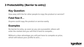 How easy will it be for other people to copy the product or service?
Key Question:
Anyone could copy the product or service easily
Fatal flaw if…
Examples
No barrier to entry, as soon as you are successful, others will
enter the market and you will find it hard to compete…
Without a clear advantage you will just have to compete on price,
which will reduce your profits to zero….
3 Protectability (Barrier to entry)
 
