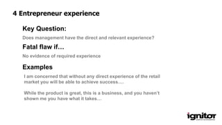 Does management have the direct and relevant experience?
Key Question:
No evidence of required experience
Fatal flaw if…
Examples
I am concerned that without any direct experience of the retail
market you will be able to achieve success….
While the product is great, this is a business, and you haven’t
shown me you have what it takes…
4 Entrepreneur experience
 