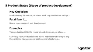 Product ready for market, or major work required before it ships?
Key Question:
Needs more research and development
Fatal flaw if…
Examples
The product is still in the research and development phase…
Currently each product is hand made, not clear that have put any
thought into how you could scale up manufacturing….
5 Product Status (Stage of product development)
 