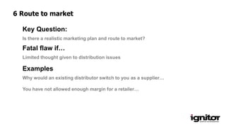 Is there a realistic marketing plan and route to market?
Key Question:
Limited thought given to distribution issues
Fatal flaw if…
Examples
Why would an existing distributor switch to you as a supplier…
You have not allowed enough margin for a retailer…
6 Route to market
 