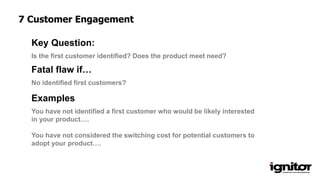 Is the first customer identified? Does the product meet need?
Key Question:
No identified first customers?
Fatal flaw if…
Examples
You have not identified a first customer who would be likely interested
in your product….
You have not considered the switching cost for potential customers to
adopt your product….
7 Customer Engagement
 