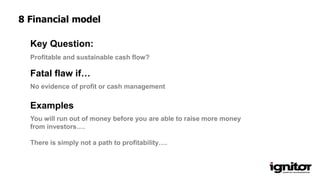 Profitable and sustainable cash flow?
Key Question:
No evidence of profit or cash management
Fatal flaw if…
Examples
You will run out of money before you are able to raise more money
from investors….
There is simply not a path to profitability….
8 Financial model
 