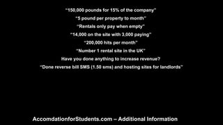 “150,000 pounds for 15% of the company”
“5 pound per property to month”
“Rentals only pay when empty”
“14,000 on the site with 3,000 paying”
“200,000 hits per month”
“Number 1 rental site in the UK”
Have you done anything to increase revenue?
“Done reverse bill SMS (1.50 sms) and hosting sites for landlords”
AccomdationforStudents.com – Additional Information
 