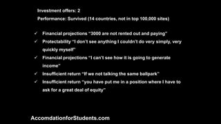  Financial projections “3000 are not rented out and paying”
 Protectability “I don’t see anything I couldn’t do very simply, very
quickly myself”
 Financial projections “I can’t see how it is going to generate
income”
 Insufficient return “If we not talking the same ballpark”
 Insufficient return “you have put me in a position where I have to
ask for a great deal of equity”
AccomdationforStudents.com
Investment offers: 2
Performance: Survived (14 countries, not in top 100,000 sites)
 