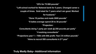 “25% for 75 000 pounds”
“Left school worked for Natwest bank for 5 years. Changed career a
couple of times. Sold steel for 7 years what I am good. Worked
for husband.”
“Done 10 parties and made 2600 pounds”
“8 ladies average spend 20 to 30 pounds”
“Projection:
Consultants doing 1 party per week @ 250 pounds per party”
“4 working consultants”
“Projections year 1 – 750k with 64k profit; Year 2 6 million pounds”
“Aims to recruit 500 consultants in 2nd year”
Truly Madly Baby– Additional Information
 