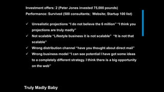  Unrealistic projections “I do not believe the 6 million” “I think you
projections are truly madly”
 Not scalable “Lifestyle business it is not scalable” “It is not that
scalable”
 Wrong distribution channel “have you thought about direct mail”
 Wrong business model “I can see potential I have got some ideas
to a completely different strategy. I think there is a big opportunity
on the web”
Truly Madly Baby
Investment offers: 2 (Peter Jones invested 75,000 pounds)
Performance: Survived (500 consultants; Website; Startup 100 list)
 