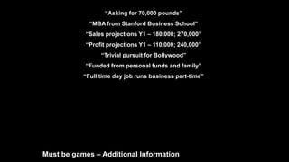 “Asking for 70,000 pounds”
“MBA from Stanford Business School”
“Sales projections Y1 – 180,000; 270,000”
“Profit projections Y1 – 110,000; 240,000”
“Trivial pursuit for Bollywood”
“Funded from personal funds and family”
“Full time day job runs business part-time”
Must be games – Additional Information
 