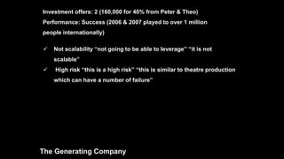  Not scalability “not going to be able to leverage” “it is not
scalable”
 High risk “this is a high risk” “this is similar to theatre production
which can have a number of failure”
The Generating Company
Investment offers: 2 (160,000 for 40% from Peter & Theo)
Performance: Success (2006 & 2007 played to over 1 million
people internationally)
 