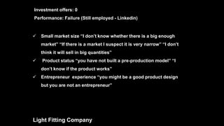  Small market size “I don’t know whether there is a big enough
market” “If there is a market I suspect it is very narrow” “I don’t
think it will sell in big quantities”
 Product status “you have not built a pre-production model” “I
don’t know if the product works”
 Entrepreneur experience “you might be a good product design
but you are not an entrepreneur”
Light Fitting Company
Investment offers: 0
Performance: Failure (Still employed - Linkedin)
 