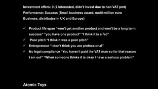  Product life span “won’t get another product and won’t be a long term
success” “you have one product” “I think it is a fad”
 Poor pitch “I think it was a poor pitch”
 Entrepreneur “I don’t think you are professional”
 No legal compliance “You haven’t paid the VAT man so for that reason
I am out” “When someone thinks it is okay I have a serious problem”
Atomic Toys
Investment offers: 0 (2 interested, didn’t invest due to non VAT pmt)
Performance: Success (Small business award, multi-million euro
Business, distributes in UK and Europe)
 