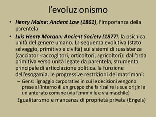 • Henry Maine: Ancient Law (1861), l’importanza della
parentela
• Luis Henry Morgan: Ancient Society (1877). la psichica
unità del genere umano. La sequenza evolutiva (stato
selvaggio, primitivo e civiltà) sui sistemi di sussistenza
(cacciatori-raccoglitori, orticoltori, agricoltori): dall’orda
primitiva verso unità legate da parentela, strumento
principale di articolazione politica. la funzione
dell’esogamia. le progressive restrizioni dei matrimoni:
– Gens: lignaggio corporativo in cui le decisioni vengono
prese all’interno di un gruppo che fa risalire le sue origini a
un antenato comune (via femminile e via maschile)
Egualitarismo e mancanza di proprietà privata (Engels)
l’evoluzionismo
 