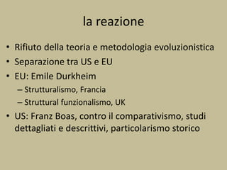 la reazione
• Rifiuto della teoria e metodologia evoluzionistica
• Separazione tra US e EU
• EU: Emile Durkheim
– Strutturalismo, Francia
– Struttural funzionalismo, UK
• US: Franz Boas, contro il comparativismo, studi
dettagliati e descrittivi, particolarismo storico
 
