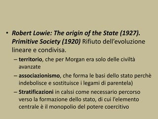 • Robert Lowie: The origin of the State (1927).
Primitive Society (1920) Rifiuto dell’evoluzione
lineare e condivisa.
– territorio, che per Morgan era solo delle civiltà
avanzate
– associazionismo, che forma le basi dello stato perchè
indebolisce e sostituisce i legami di parentela)
– Stratificazioni in calssi come necessario percorso
verso la formazione dello stato, di cui l’elemento
centrale è il monopolio del potere coercitivo
 