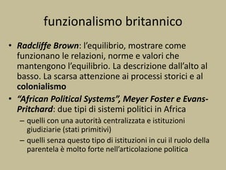funzionalismo britannico
• Radcliffe Brown: l’equilibrio, mostrare come
funzionano le relazioni, norme e valori che
mantengono l’equilibrio. La descrizione dall’alto al
basso. La scarsa attenzione ai processi storici e al
colonialismo
• “African Political Systems”, Meyer Foster e Evans-
Pritchard: due tipi di sistemi politici in Africa
– quelli con una autorità centralizzata e istituzioni
giudiziarie (stati primitivi)
– quelli senza questo tipo di istituzioni in cui il ruolo della
parentela è molto forte nell’articolazione politica
 