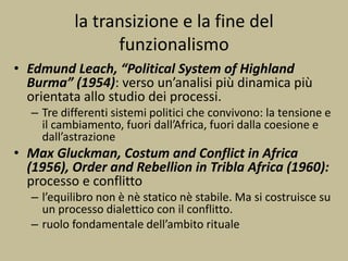 la transizione e la fine del
funzionalismo
• Edmund Leach, “Political System of Highland
Burma” (1954): verso un’analisi più dinamica più
orientata allo studio dei processi.
– Tre differenti sistemi politici che convivono: la tensione e
il cambiamento, fuori dall’Africa, fuori dalla coesione e
dall’astrazione
• Max Gluckman, Costum and Conflict in Africa
(1956), Order and Rebellion in Tribla Africa (1960):
processo e conflitto
– l’equilibro non è nè statico nè stabile. Ma si costruisce su
un processo dialettico con il conflitto.
– ruolo fondamentale dell’ambito rituale
 