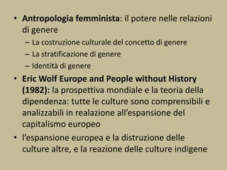 • Antropologia femminista: il potere nelle relazioni
di genere
– La costruzione culturale del concetto di genere
– La stratificazione di genere
– Identità di genere
• Eric Wolf Europe and People without History
(1982): la prospettiva mondiale e la teoria della
dipendenza: tutte le culture sono comprensibili e
analizzabili in realazione all’espansione del
capitalismo europeo
• l’espansione europea e la distruzione delle
culture altre, e la reazione delle culture indigene
 
