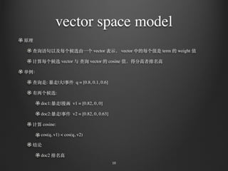 vector space model
原理
查询语句以及每个候选由⼀一个 vector 表⽰示， vector 中的每个值是 term 的 weight 值
计算每个候选 vector 与 查询 vector 的 cosine 值，得分⾼高者排名⾼高
举例：
查询是: 暴⾛走|⼤大|事件 q = [0.8, 0.1, 0.6]
有两个候选:
doc1:暴⾛走|漫画 v1 = [0.82, 0, 0]
doc2:暴⾛走|事件 v2 = [0.82, 0, 0.63]
计算 cosine:
cos(q, v1) < cos(q, v2)
结论
doc2 排名⾼高
10
 