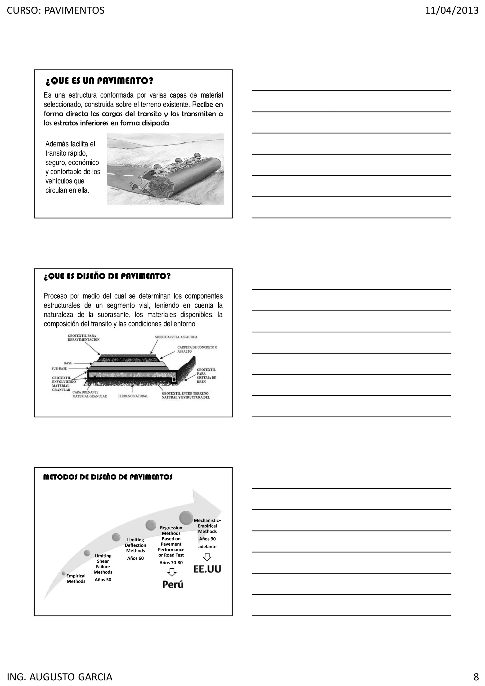 CURSO: PAVIMENTOS 11/04/2013
ING. AUGUSTO GARCIA 8
Es una estructura conformada por varias capas de material
seleccionado, construida sobre el terreno existente. Recibe en
forma directa las cargas del transito y las transmiten a
los estratos inferiores en forma disipada
Además facilita el
transito rápido,
seguro, económico
y confortable de los
vehículos que
circulan en ella.
¿QUE ES UN PAVIMENTO?
¿QUE ES DISEÑO DE PAVIMENTO?
Proceso por medio del cual se determinan los componentes
estructurales de un segmento vial, teniendo en cuenta la
naturaleza de la subrasante, los materiales disponibles, la
composición del transito y las condiciones del entorno
Empirical
Methods
Limiting
Shear
Failure
Methods
Años 50
Limiting
Deflection
Methods
Años 60
Regression
Methods
Based on
Pavement
Performance
or Road Test
Años 70-80
Mechanistic–
Empirical
Methods
Años 90
adelante
METODOS DE DISEÑO DE PAVIMENTOS
 